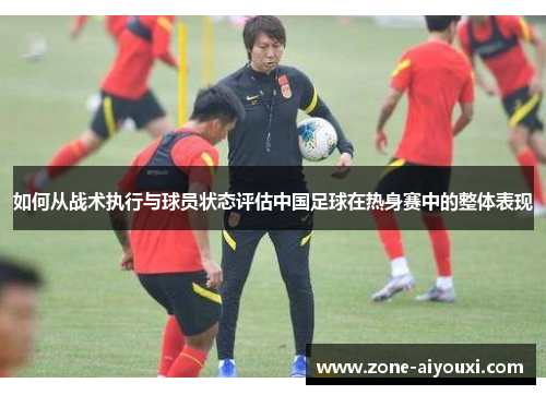 如何从战术执行与球员状态评估中国足球在热身赛中的整体表现