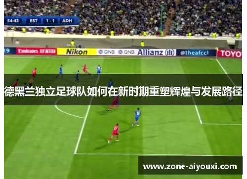 德黑兰独立足球队如何在新时期重塑辉煌与发展路径