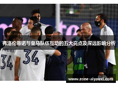 弗洛伦蒂诺与皇马队伍互动的五大亮点及深远影响分析