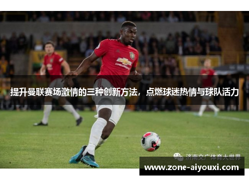 提升曼联赛场激情的三种创新方法，点燃球迷热情与球队活力